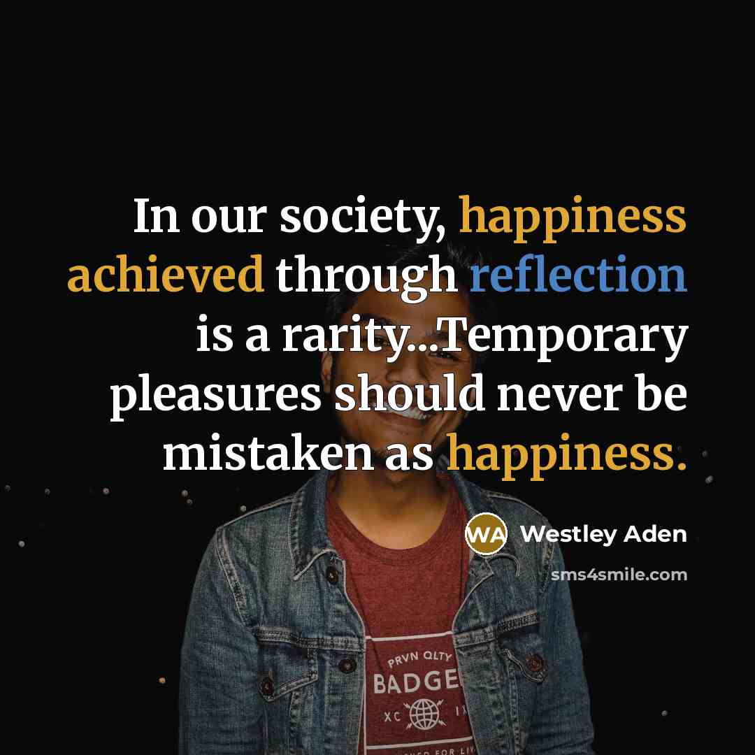 “In our society, happiness achieved through reflection is a rarity...Temporary pleasures should never be mistaken as happiness.” quote by Westley Aden
