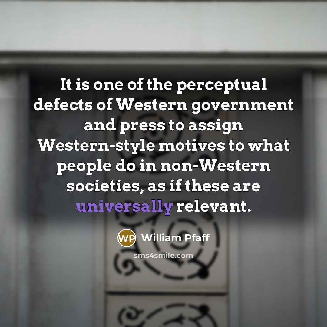 “It is one of the perceptual defects of Western government and press to assign Western-style motives to what people do in non-Western societies, as if these are universally relevant.” quote by William Pfaff