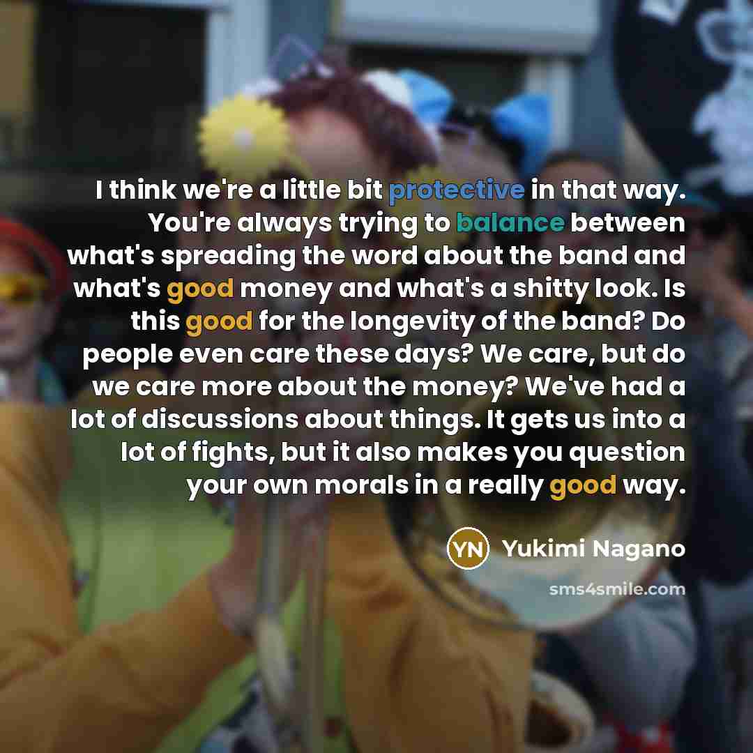 “I think we're a little bit protective in that way. You're always trying to balance between what's spreading the word about the band and what's good money and what's a shitty look. Is this good for the longevity of the band? Do people even care these days? We care, but do we care more about the…” quote by Yukimi Nagano
