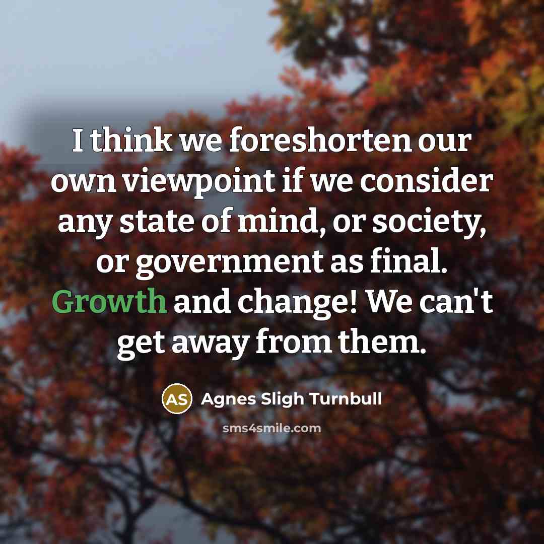 “I think we foreshorten our own viewpoint if we consider any state of mind, or society, or government as final. Growth and change! We can't get away from them.” quote by Agnes Sligh Turnbull