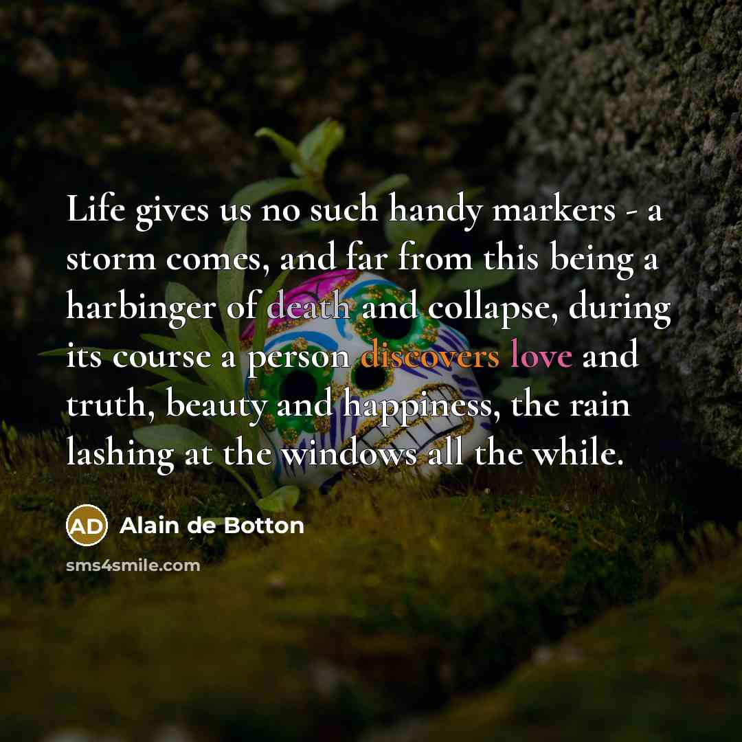 “Life gives us no such handy markers - a storm comes, and far from this being a harbinger of death and collapse, during its course a person discovers love and truth, beauty and happiness, the rain lashing at the windows all the while.” quote by Alain de Botton