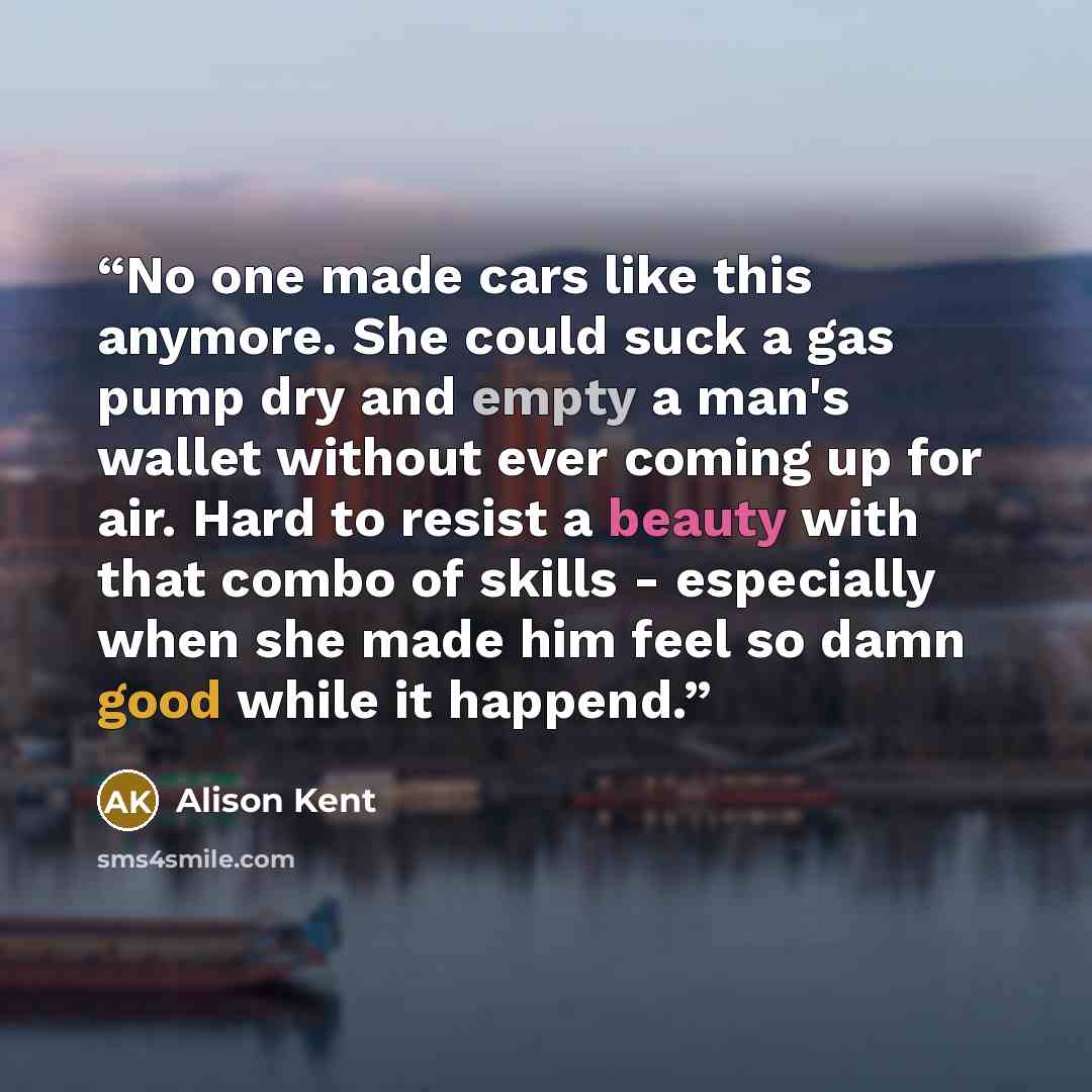 “No one made cars like this anymore. She could suck a gas pump dry and empty a man's wallet without ever coming up for air. Hard to resist a beauty with that combo of skills - especially when she made him feel so damn good while it happend.” quote by Alison Kent