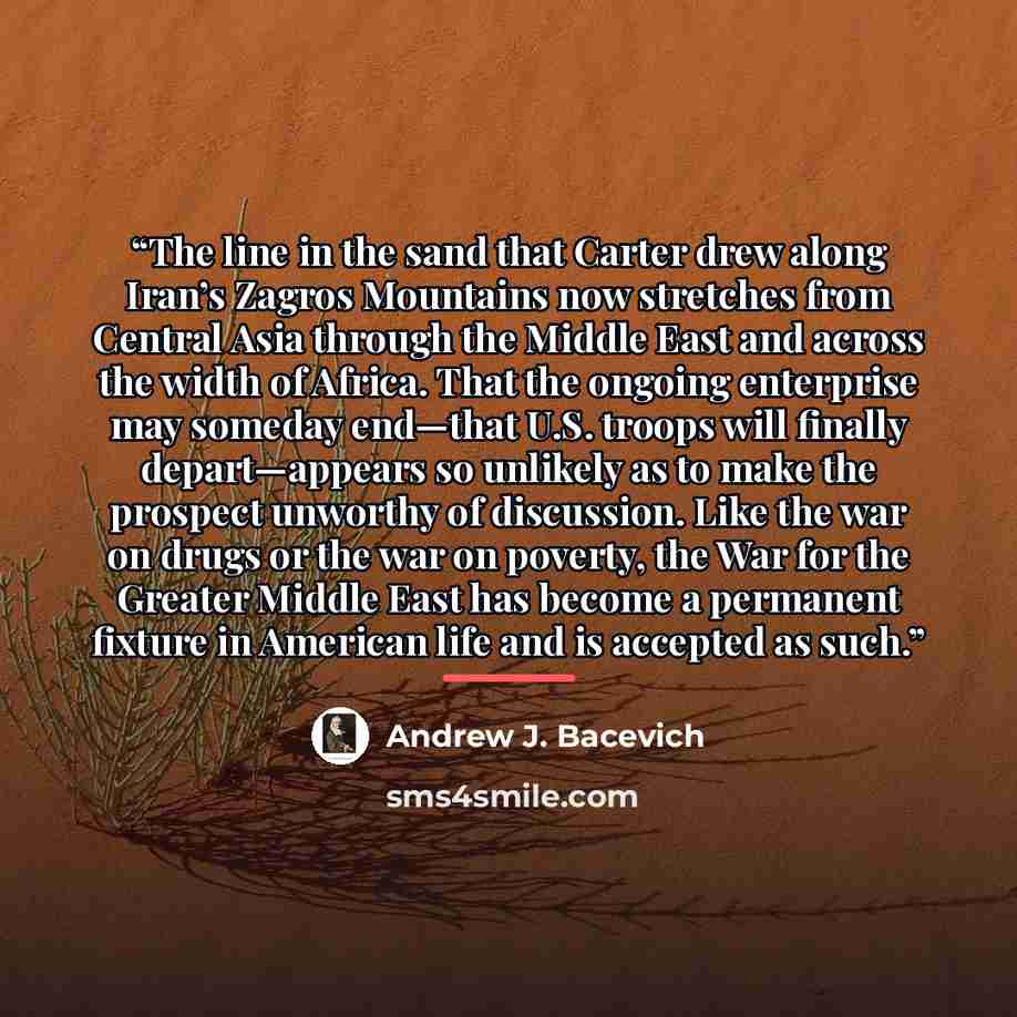 “The line in the sand that Carter drew along Iran’s Zagros Mountains now stretches from Central Asia through the Middle East and across the width of Africa. That the ongoing enterprise may someday end—that U.S. troops will finally depart—appears so unlikely as to make the prospect unworthy of…” quote by Andrew J. Bacevich