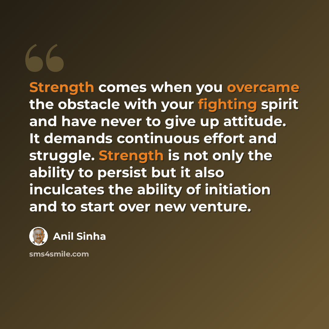 “Strength comes when you overcame the obstacle with your fighting spirit and have never to give up attitude. It demands continuous effort and struggle. Strength is not only the ability to persist but it also inculcates the ability of initiation and to start over new venture.” quote by Anil Sinha