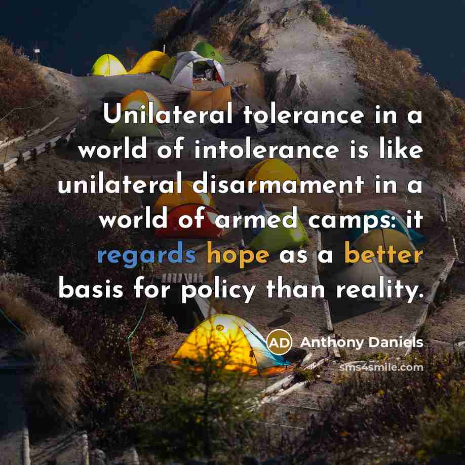 “Unilateral tolerance in a world of intolerance is like unilateral disarmament in a world of armed camps: it regards hope as a better basis for policy than reality.” quote by Anthony Daniels