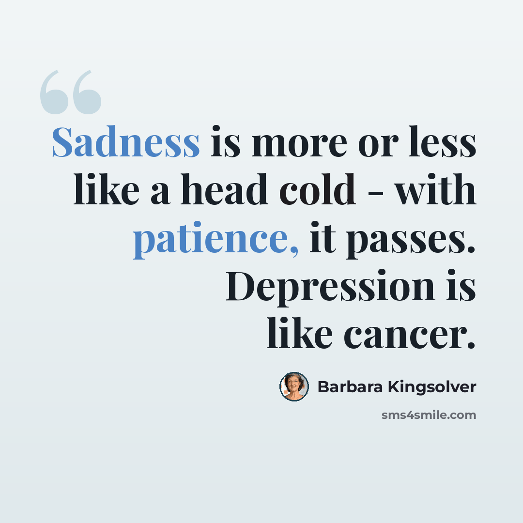“Sadness is more or less like a head cold - with patience, it passes. Depression is like cancer.” quote by Barbara Kingsolver