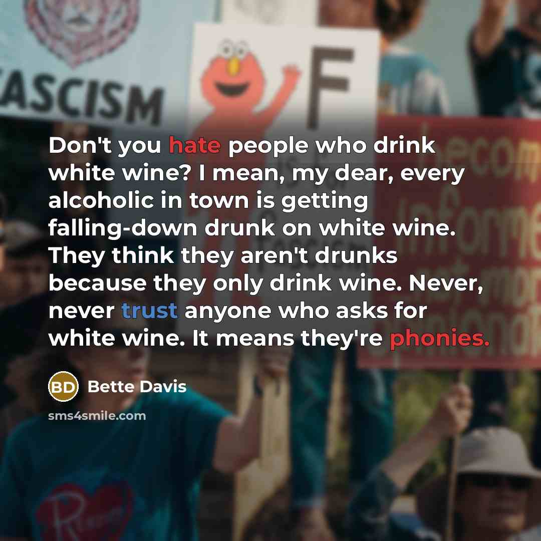 “Don't you hate people who drink white wine? I mean, my dear, every alcoholic in town is getting falling-down drunk on white wine. They think they aren't drunks because they only drink wine. Never, never trust anyone who asks for white wine. It means they're phonies.” quote by Bette Davis
