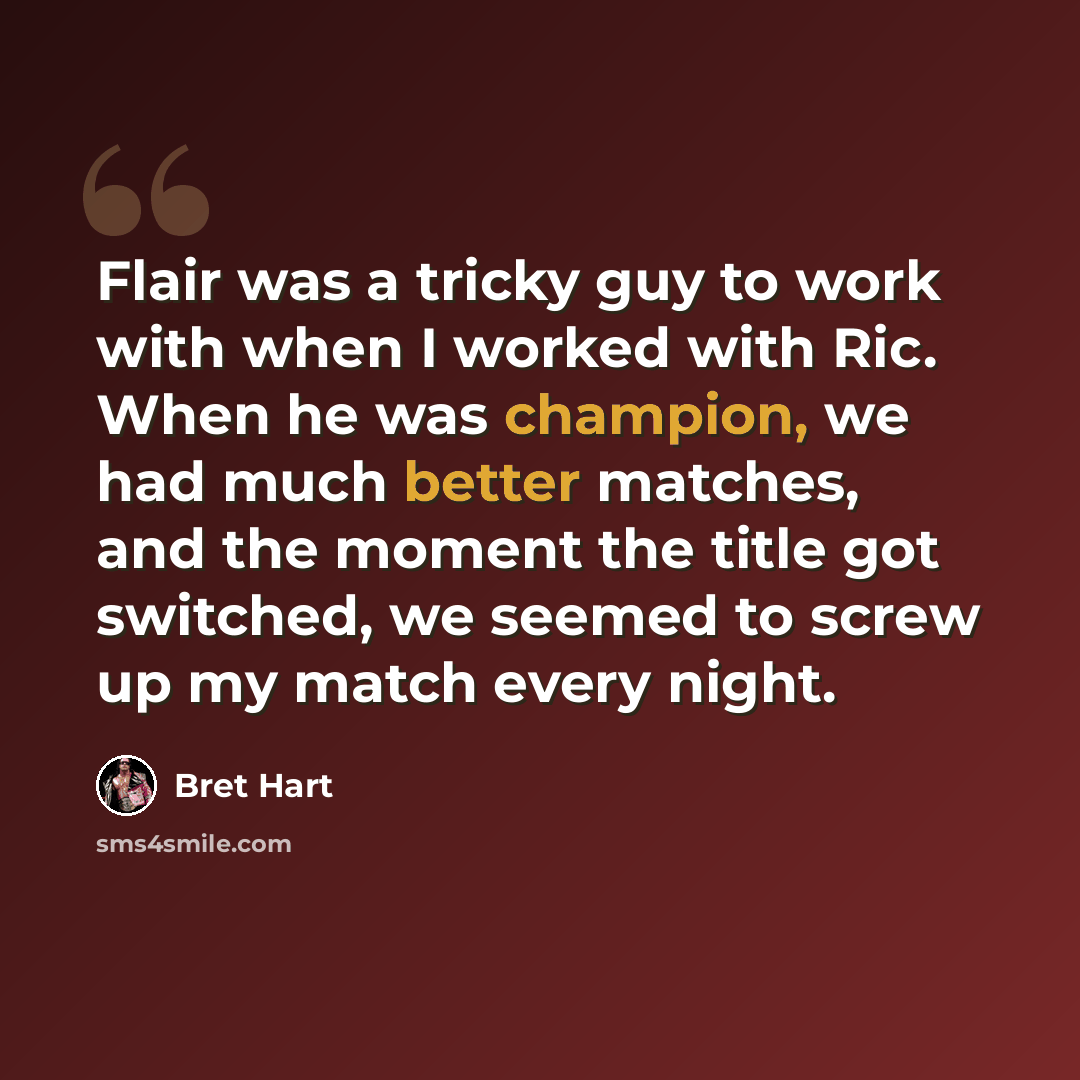 “Flair was a tricky guy to work with when I worked with Ric. When he was champion, we had much better matches, and the moment the title got switched, we seemed to screw up my match every night.” quote by Bret Hart
