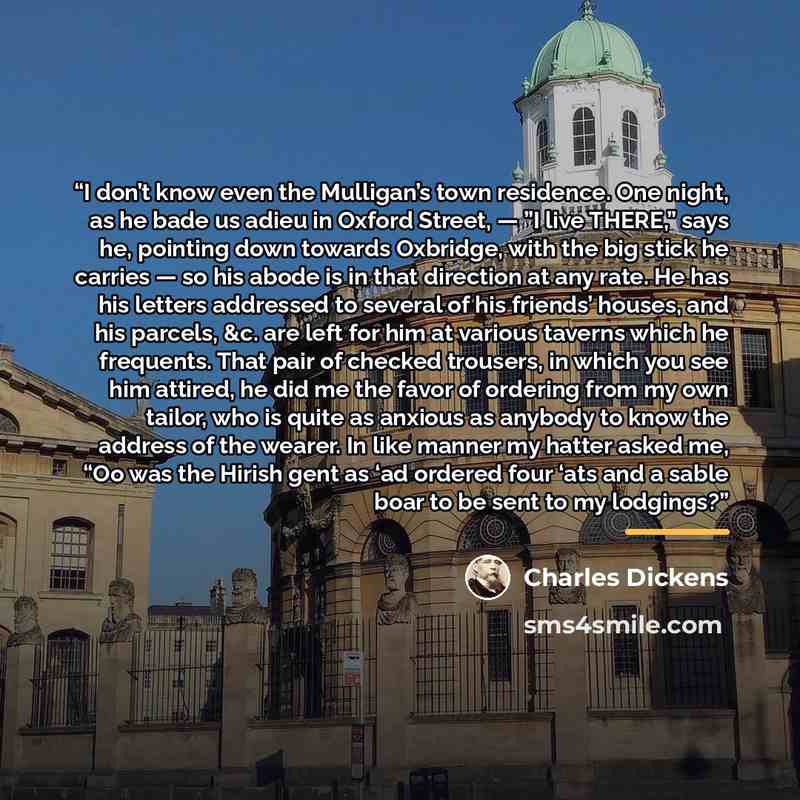 “I don’t know even the Mulligan’s town residence. One night, as he bade us adieu in Oxford Street, — ”I live THERE,” says he, pointing down towards Oxbridge, with the big stick he carries — so his abode is in that direction at any rate. He has his letters addressed to several of his friends’…” quote by Charles Dickens