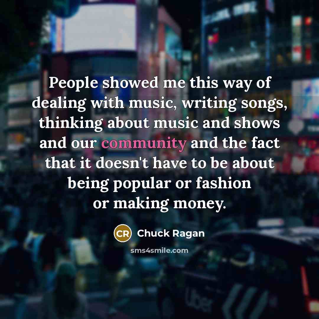 “People showed me this way of dealing with music, writing songs, thinking about music and shows and our community and the fact that it doesn't have to be about being popular or fashion or making money.” quote by Chuck Ragan