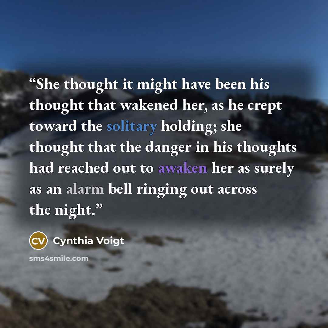 “She thought it might have been his thought that wakened her, as he crept toward the solitary holding; she thought that the danger in his thoughts had reached out to awaken her as surely as an alarm bell ringing out across the night.” quote by Cynthia Voigt