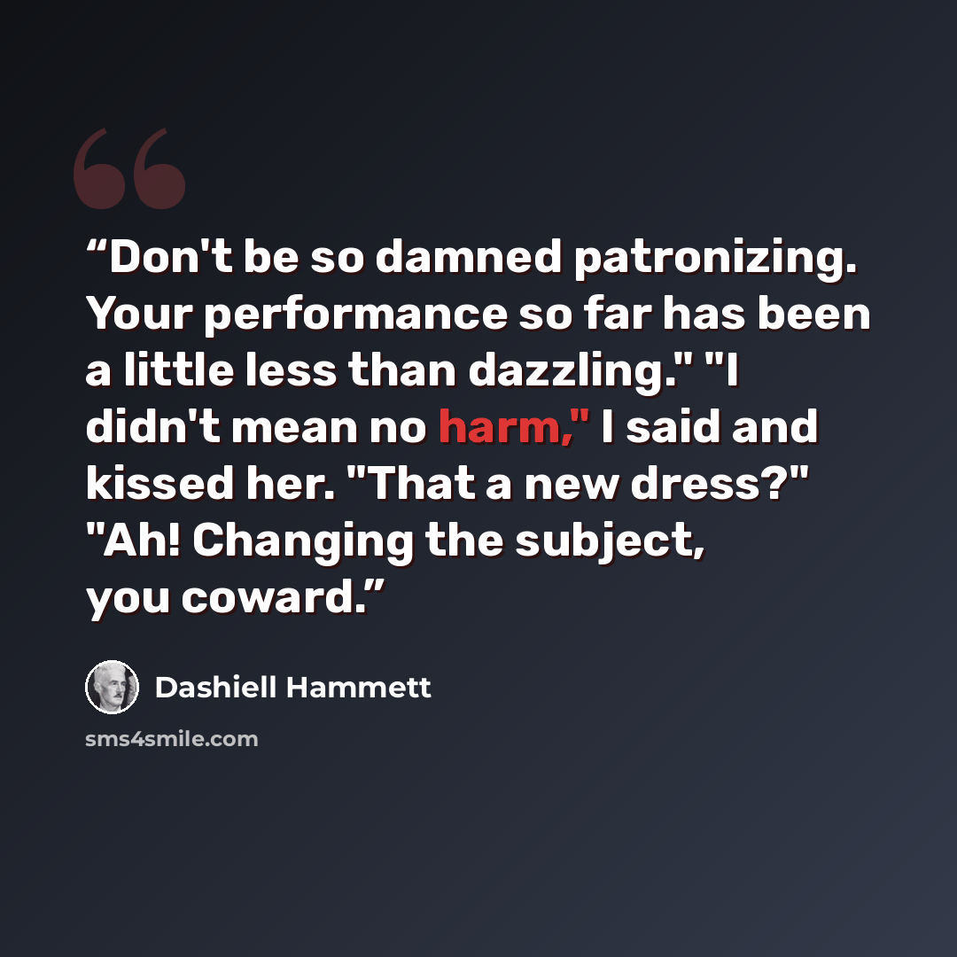 “Don't be so damned patronizing. Your performance so far has been a little less than dazzling." "I didn't mean no harm," I said and kissed her. "That a new dress?" "Ah! Changing the subject, you coward.” quote by Dashiell Hammett