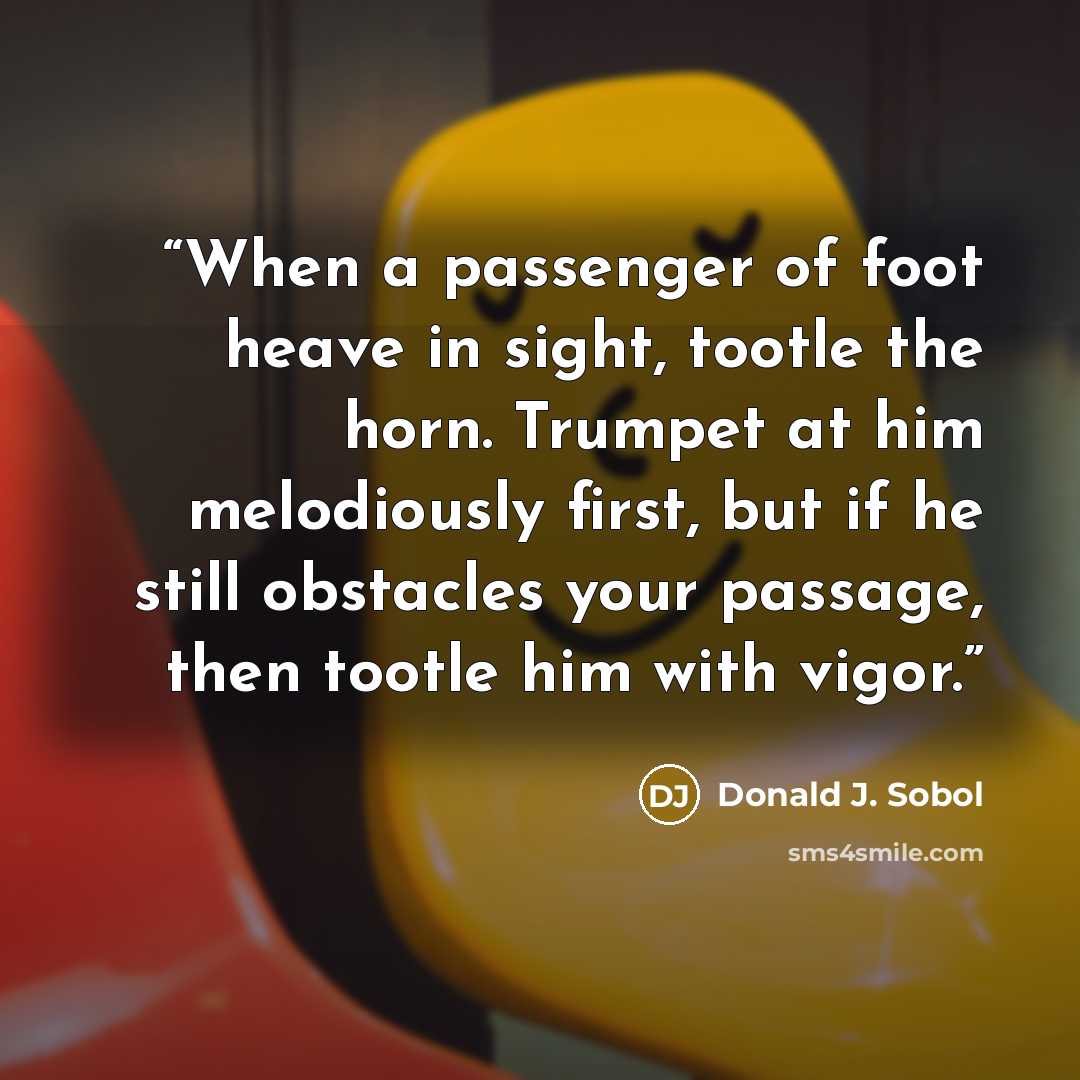 “When a passenger of foot heave in sight, tootle the horn. Trumpet at him melodiously first, but if he still obstacles your passage, then tootle him with vigor.” quote by Donald J. Sobol