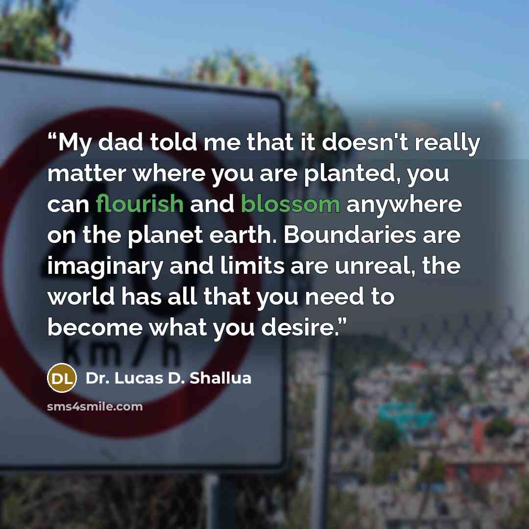 “My dad told me that it doesn't really matter where you are planted, you can flourish and blossom anywhere on the planet earth. Boundaries are imaginary and limits are unreal, the world has all that you need to become what you desire.” quote by Dr. Lucas D. Shallua