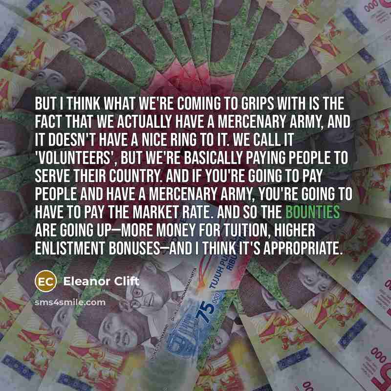 “But I think what we're coming to grips with is the fact that we actually have a mercenary Army, and it doesn't have a nice ring to it. We call it 'volunteers', but we're basically paying people to serve their country. And if you're going to pay people and have a mercenary Army, you're going to…” quote by Eleanor Clift
