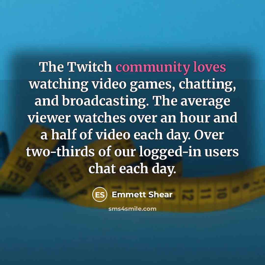 “The Twitch community loves watching video games, chatting, and broadcasting. The average viewer watches over an hour and a half of video each day. Over two-thirds of our logged-in users chat each day.” quote by Emmett Shear
