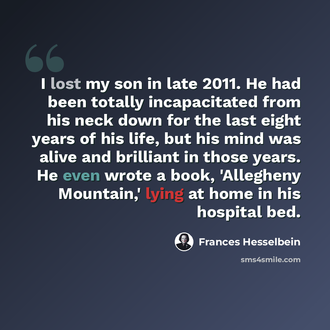 “I lost my son in late 2011. He had been totally incapacitated from his neck down for the last eight years of his life, but his mind was alive and brilliant in those years. He even wrote a book, 'Allegheny Mountain,' lying at home in his hospital bed.” quote by Frances Hesselbein