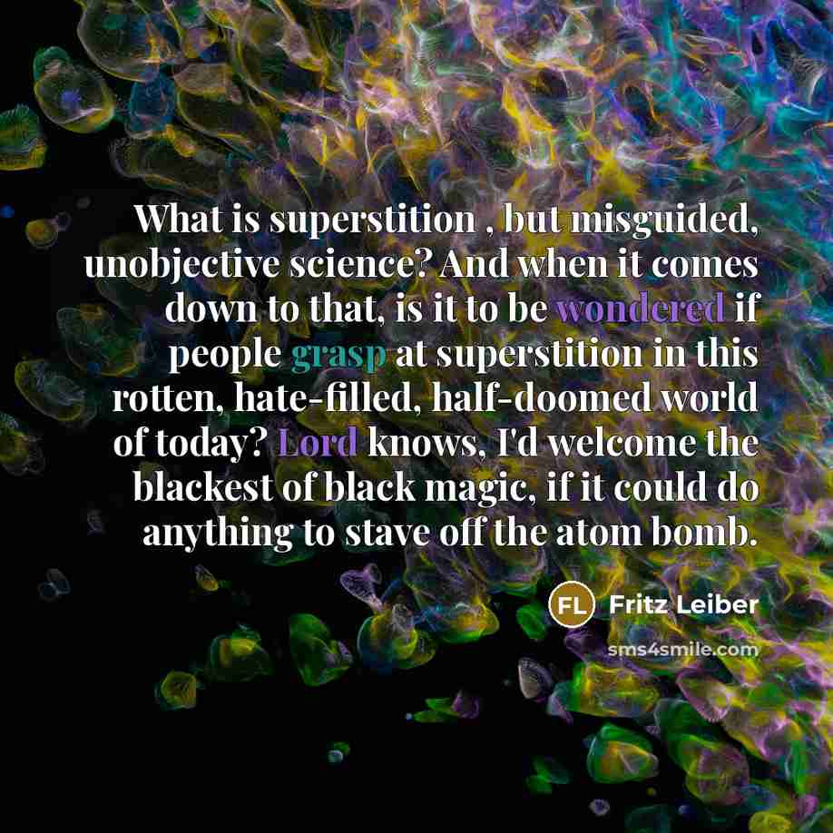“What is superstition , but misguided, unobjective science? And when it comes down to that, is it to be wondered if people grasp at superstition in this rotten, hate-filled, half-doomed world of today? Lord knows, I'd welcome the blackest of black magic, if it could do anything to stave off the…” quote by Fritz Leiber
