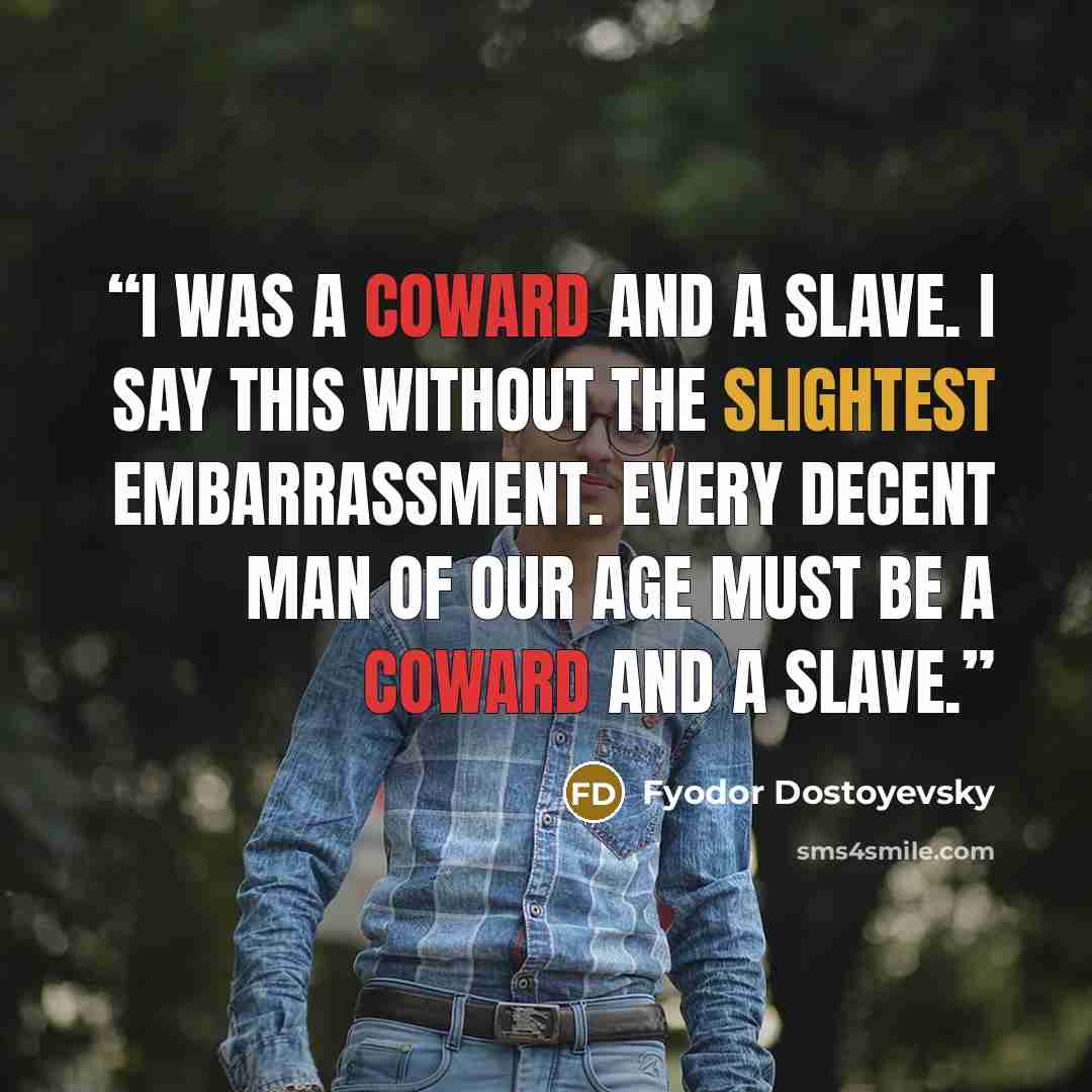 “I was a coward and a slave. I say this without the slightest embarrassment. Every decent man of our age must be a coward and a slave.” quote by Fyodor Dostoyevsky
