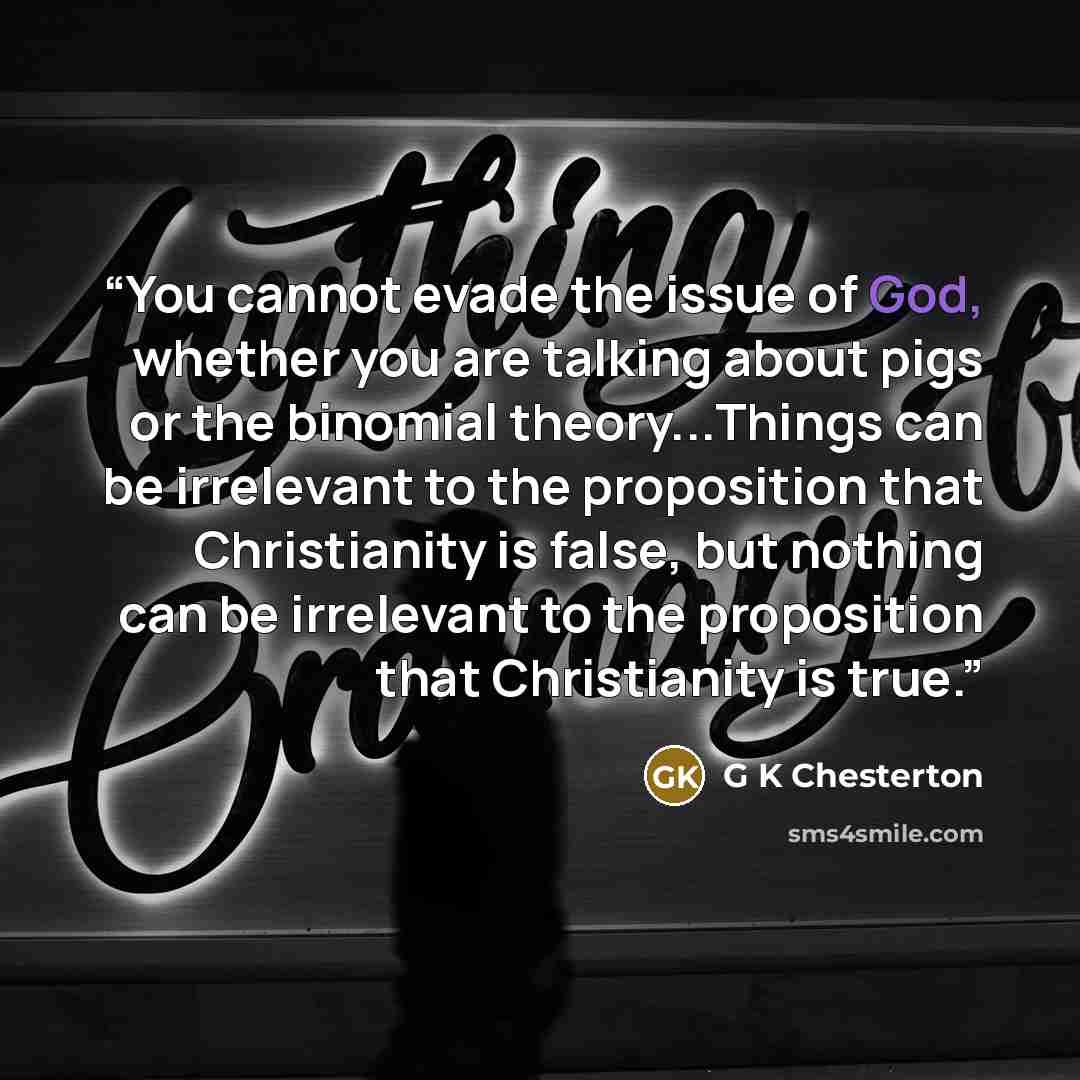 “You cannot evade the issue of God, whether you are talking about pigs or the binomial theory...Things can be irrelevant to the proposition that Christianity is false, but nothing can be irrelevant to the proposition that Christianity is true.” quote by G K Chesterton
