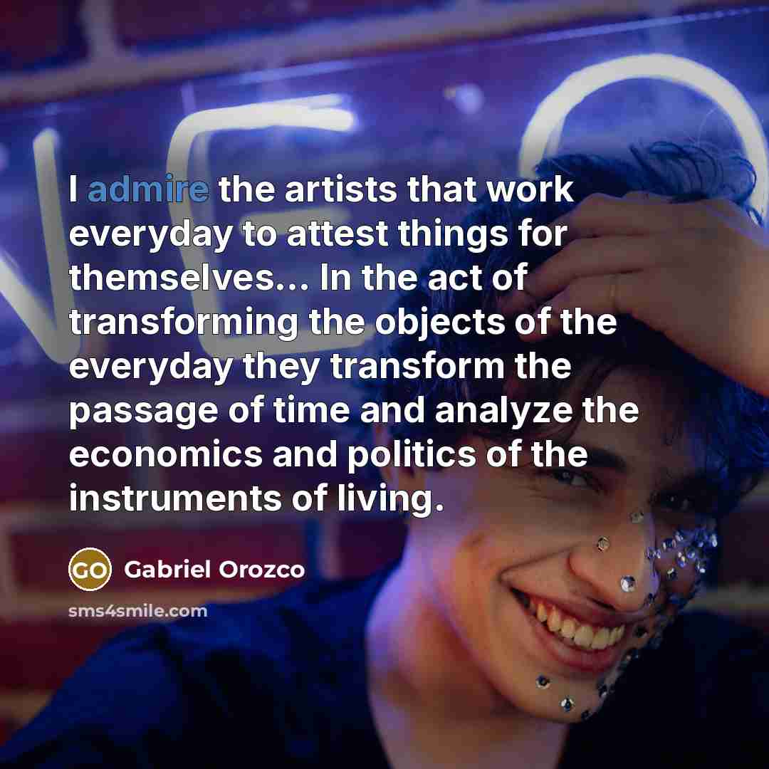 “I admire the artists that work everyday to attest things for themselves... In the act of transforming the objects of the everyday they transform the passage of time and analyze the economics and politics of the instruments of living.” quote by Gabriel Orozco