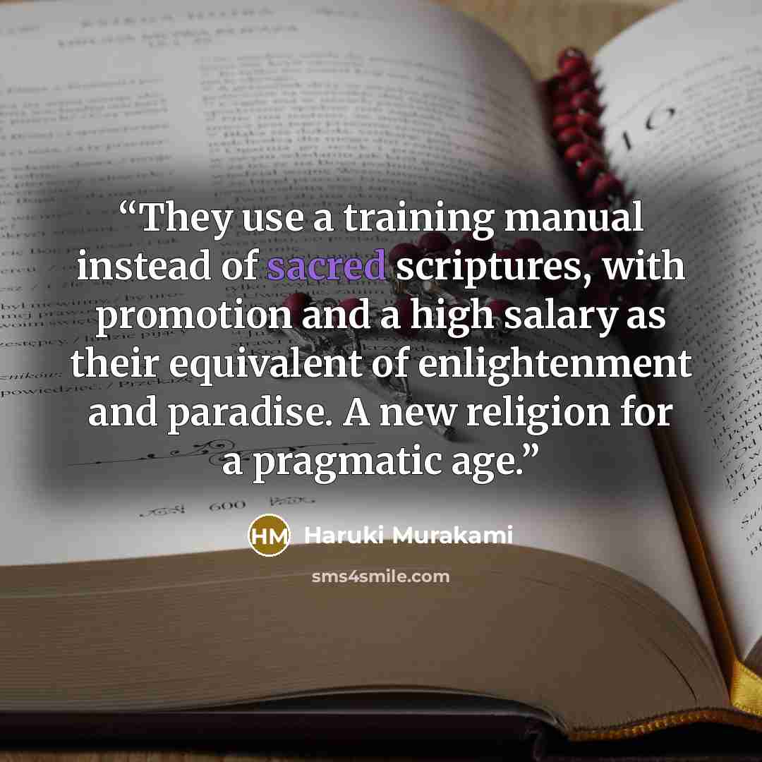 “They use a training manual instead of sacred scriptures, with promotion and a high salary as their equivalent of enlightenment and paradise. A new religion for a pragmatic age.” quote by Haruki Murakami