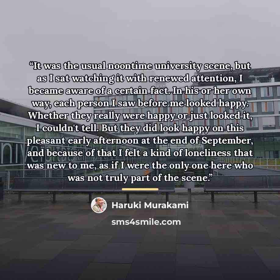 “It was the usual noontime university scene, but as I sat watching it with renewed attention, I became aware of a certain fact. In his or her own way, each person I saw before me looked happy. Whether they really were happy or just looked it, I couldn't tell. But they did look happy on this…” quote by Haruki Murakami
