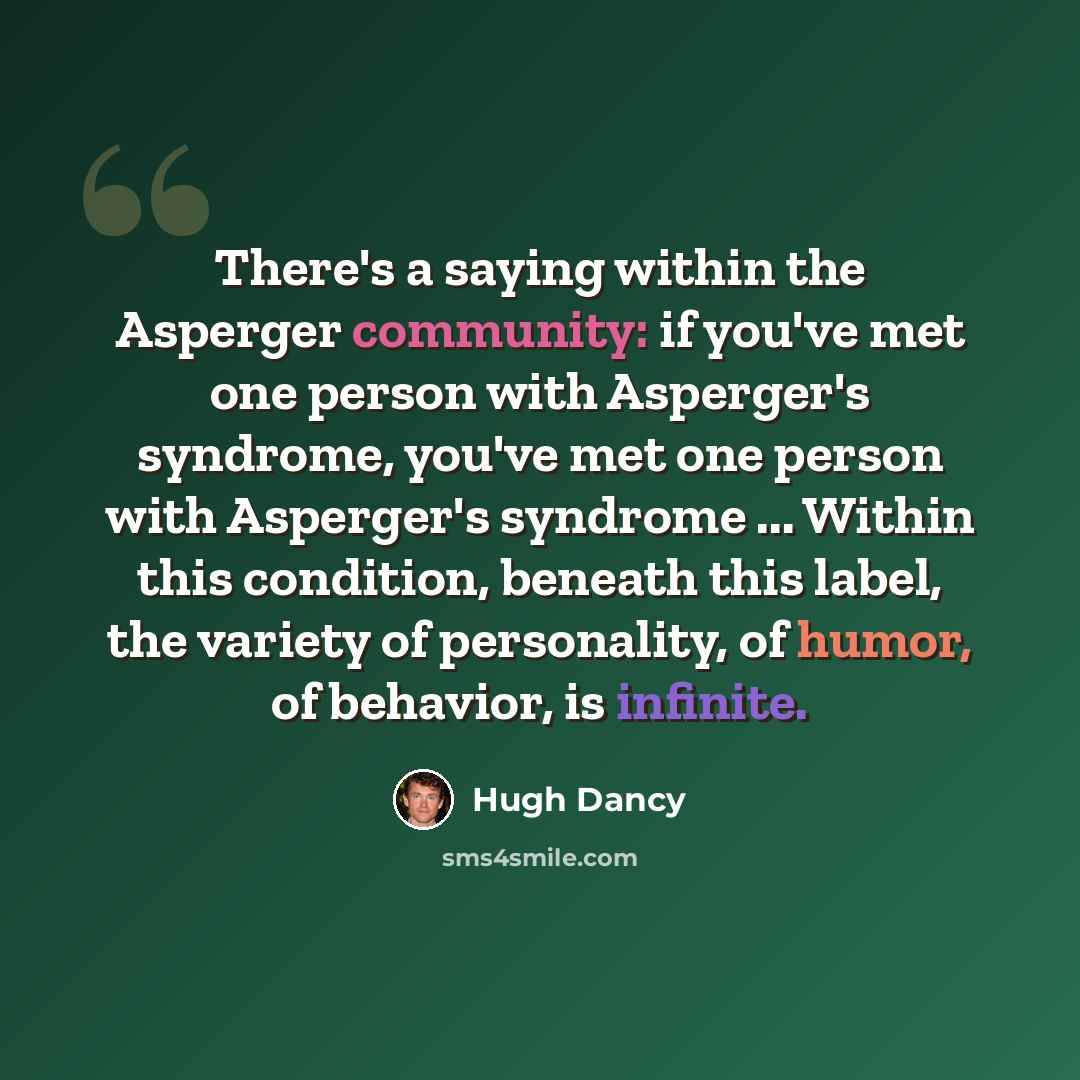 “There's a saying within the Asperger community: if you've met one person with Asperger's syndrome, you've met one person with Asperger's syndrome ... Within this condition, beneath this label, the variety of personality, of humor, of behavior, is infinite.” quote by Hugh Dancy