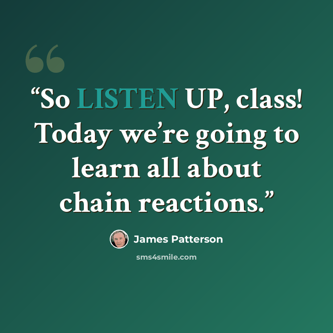 “So LISTEN UP, class! Today we’re going to learn all about chain reactions.” quote by James Patterson