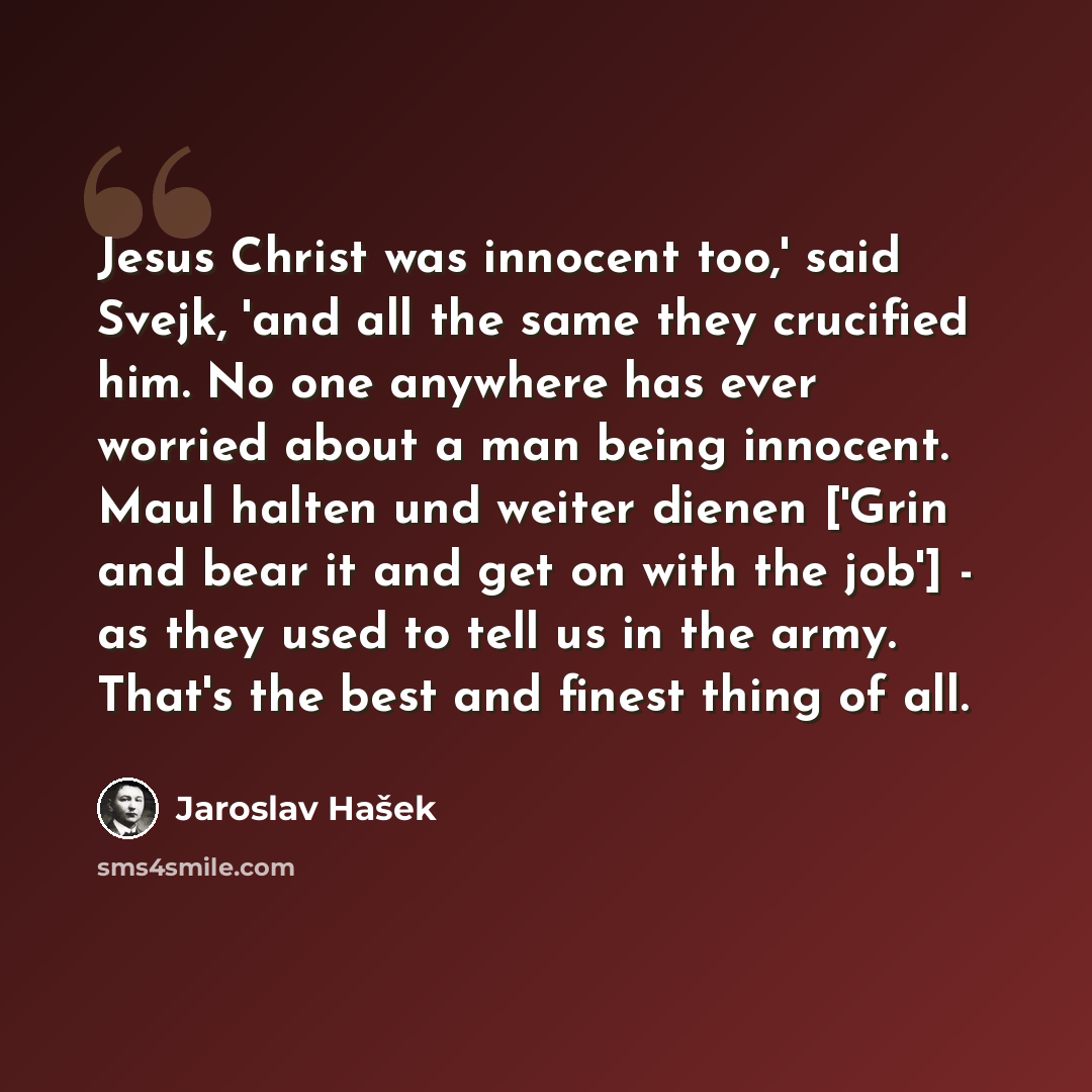 “Jesus Christ was innocent too,' said Svejk, 'and all the same they crucified him. No one anywhere has ever worried about a man being innocent. Maul halten und weiter dienen ['Grin and bear it and get on with the job'] - as they used to tell us in the army. That's the best and finest thing of all.” quote by Jaroslav Hašek