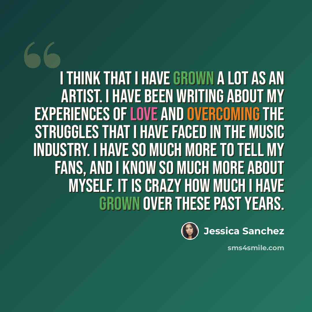 “I think that I have grown a lot as an artist. I have been writing about my experiences of love and overcoming the struggles that I have faced in the music industry. I have so much more to tell my fans, and I know so much more about myself. It is crazy how much I have grown over these past years.” quote by Jessica Sanchez