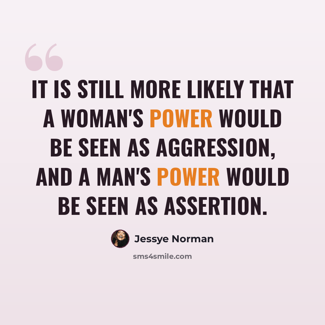 “It is still more likely that a woman's power would be seen as aggression, and a man's power would be seen as assertion.” quote by Jessye Norman