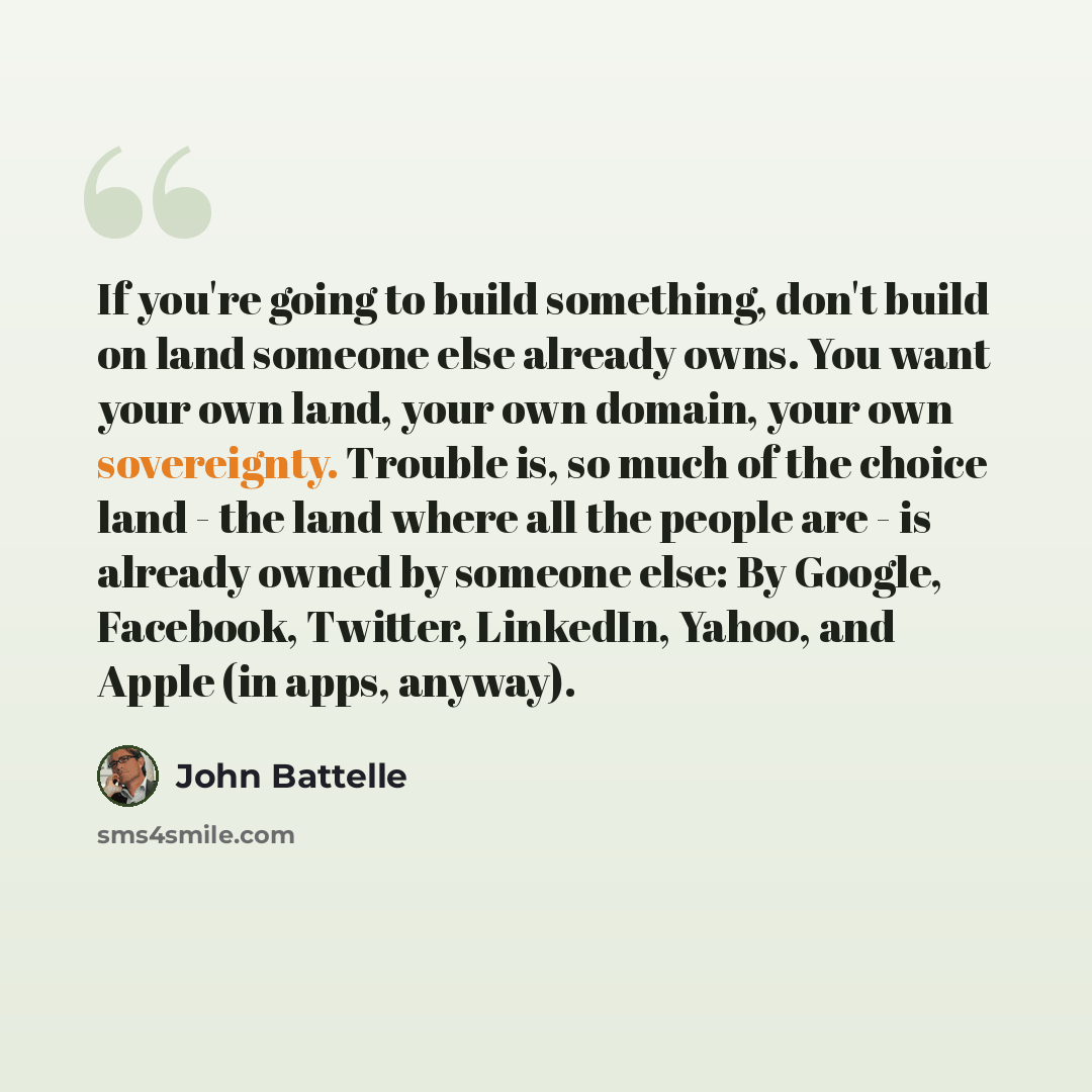 “If you're going to build something, don't build on land someone else already owns. You want your own land, your own domain, your own sovereignty. Trouble is, so much of the choice land - the land where all the people are - is already owned by someone else: By Google, Facebook, Twitter, LinkedIn…” quote by John Battelle