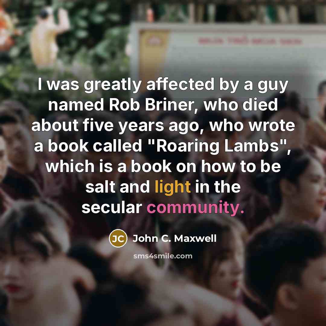 “I was greatly affected by a guy named Rob Briner, who died about five years ago, who wrote a book called "Roaring Lambs", which is a book on how to be salt and light in the secular community.” quote by John C. Maxwell