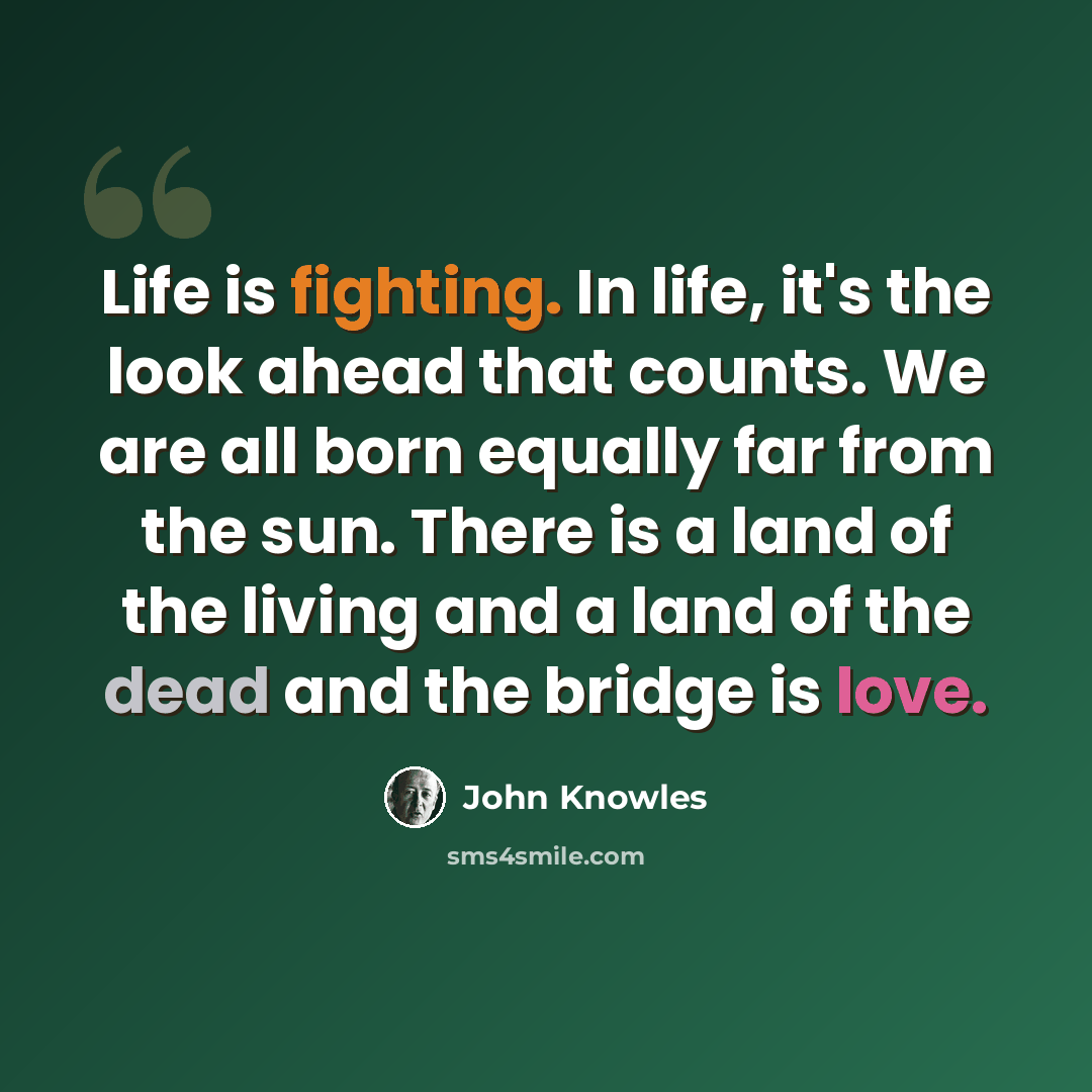 “Life is fighting. In life, it's the look ahead that counts. We are all born equally far from the sun. There is a land of the living and a land of the dead and the bridge is love.” quote by John Knowles