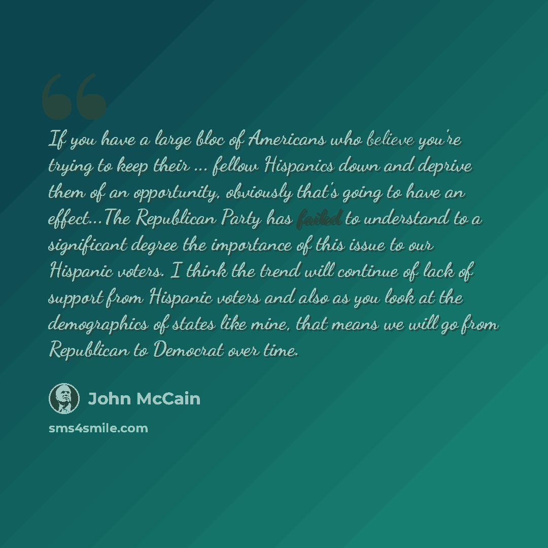 “If you have a large bloc of Americans who believe you're trying to keep their ... fellow Hispanics down and deprive them of an opportunity, obviously that's going to have an effect...The Republican Party has failed to understand to a significant degree the importance of this issue to our Hispanic…” quote by John McCain