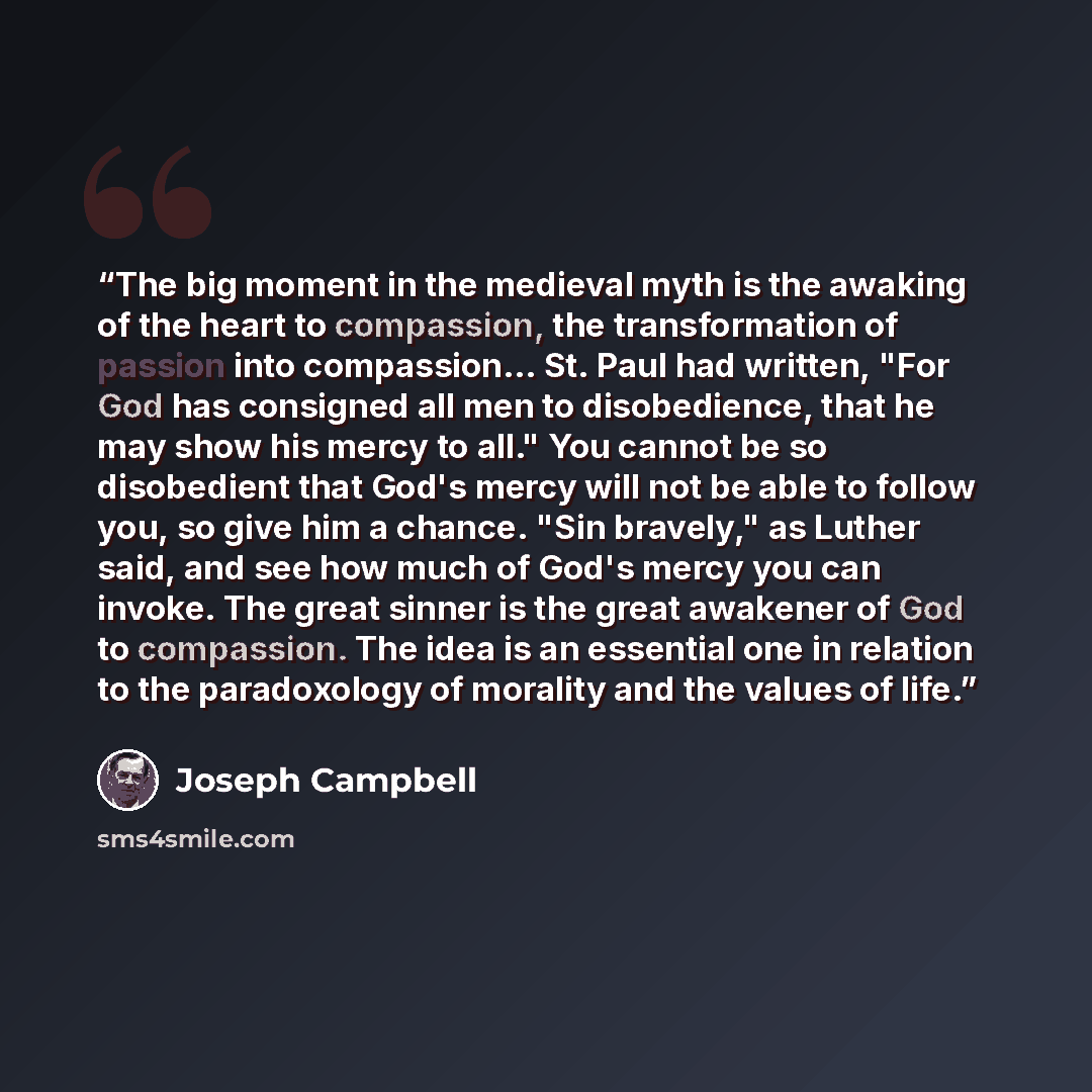 “The big moment in the medieval myth is the awaking of the heart to compassion, the transformation of passion into compassion… St. Paul had written, "For God has consigned all men to disobedience, that he may show his mercy to all." You cannot be so disobedient that God's mercy will not be able to…” quote by Joseph Campbell