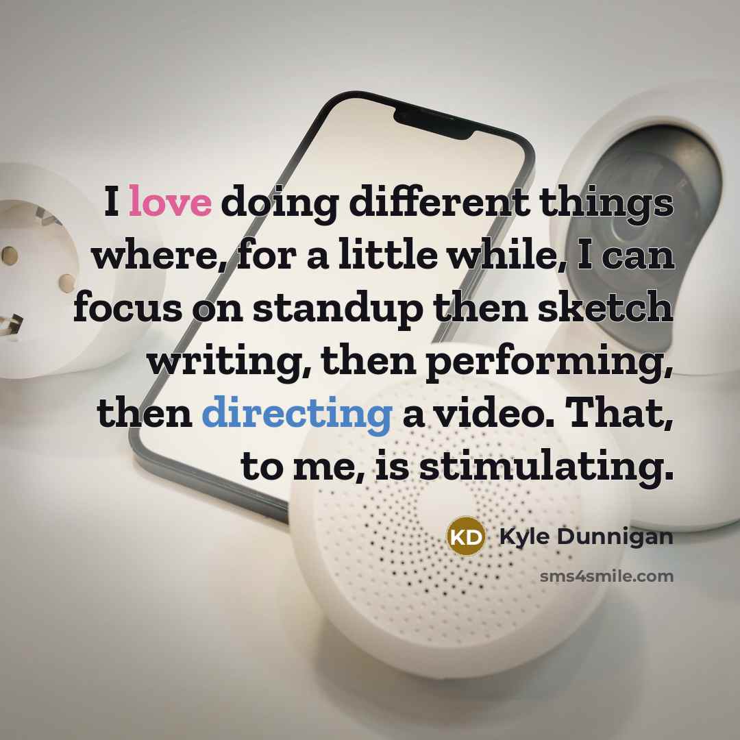 “I love doing different things where, for a little while, I can focus on standup then sketch writing, then performing, then directing a video. That, to me, is stimulating.” quote by Kyle Dunnigan