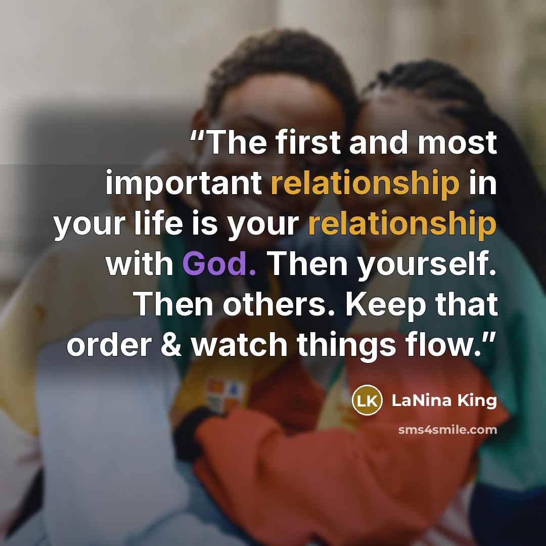 “The first and most important relationship in your life is your relationship with God. Then yourself. Then others. Keep that order & watch things flow.” quote by LaNina King