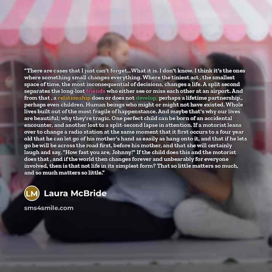 “There are cases that I just can't forget…What it is. I don't know. I think it's the ones where something small changes everything. Where the tiniest act , the smallest space of time, the most inconsequential of decisions, changes a life. A split second separates the long-lost friends who either…” quote by Laura McBride