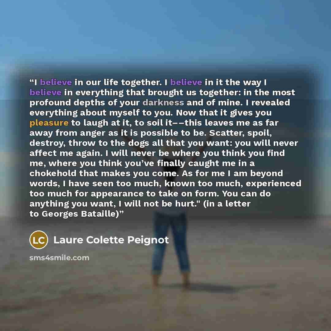 “I believe in our life together. I believe in it the way I believe in everything that brought us together: in the most profound depths of your darkness and of mine. I revealed everything about myself to you. Now that it gives you pleasure to laugh at it, to soil it––this leaves me as far away from…” quote by Laure Colette Peignot