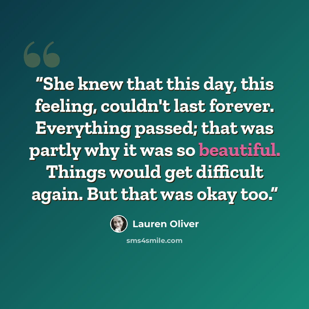 “She knew that this day, this feeling, couldn't last forever. Everything passed; that was partly why it was so beautiful. Things would get difficult again. But that was okay too.” quote by Lauren Oliver