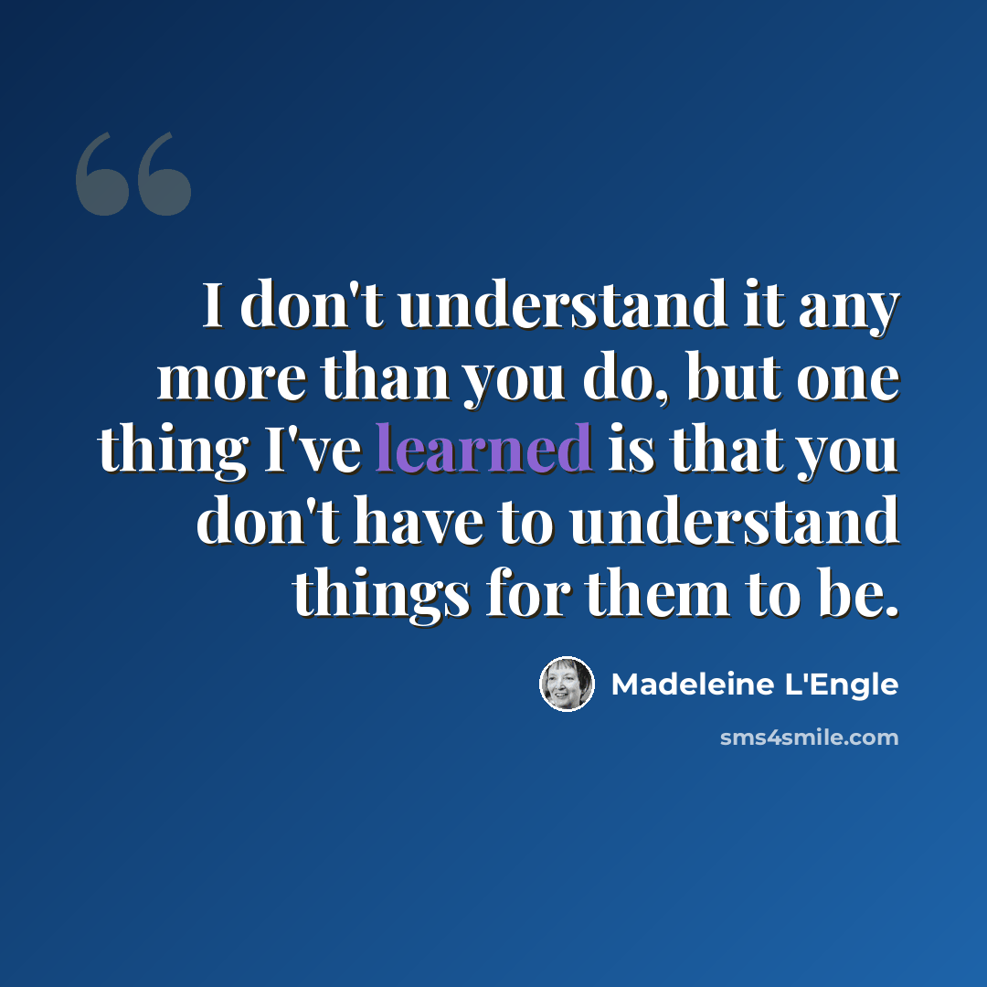 “I don't understand it any more than you do, but one thing I've learned is that you don't have to understand things for them to be.” quote by Madeleine L'Engle
