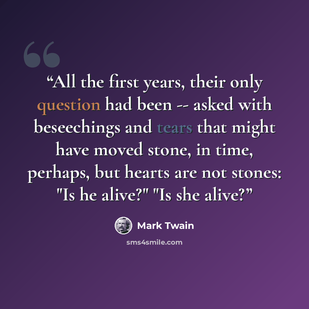 “All the first years, their only question had been -- asked with beseechings and tears that might have moved stone, in time, perhaps, but hearts are not stones: "Is he alive?" "Is she alive?” quote by Mark Twain