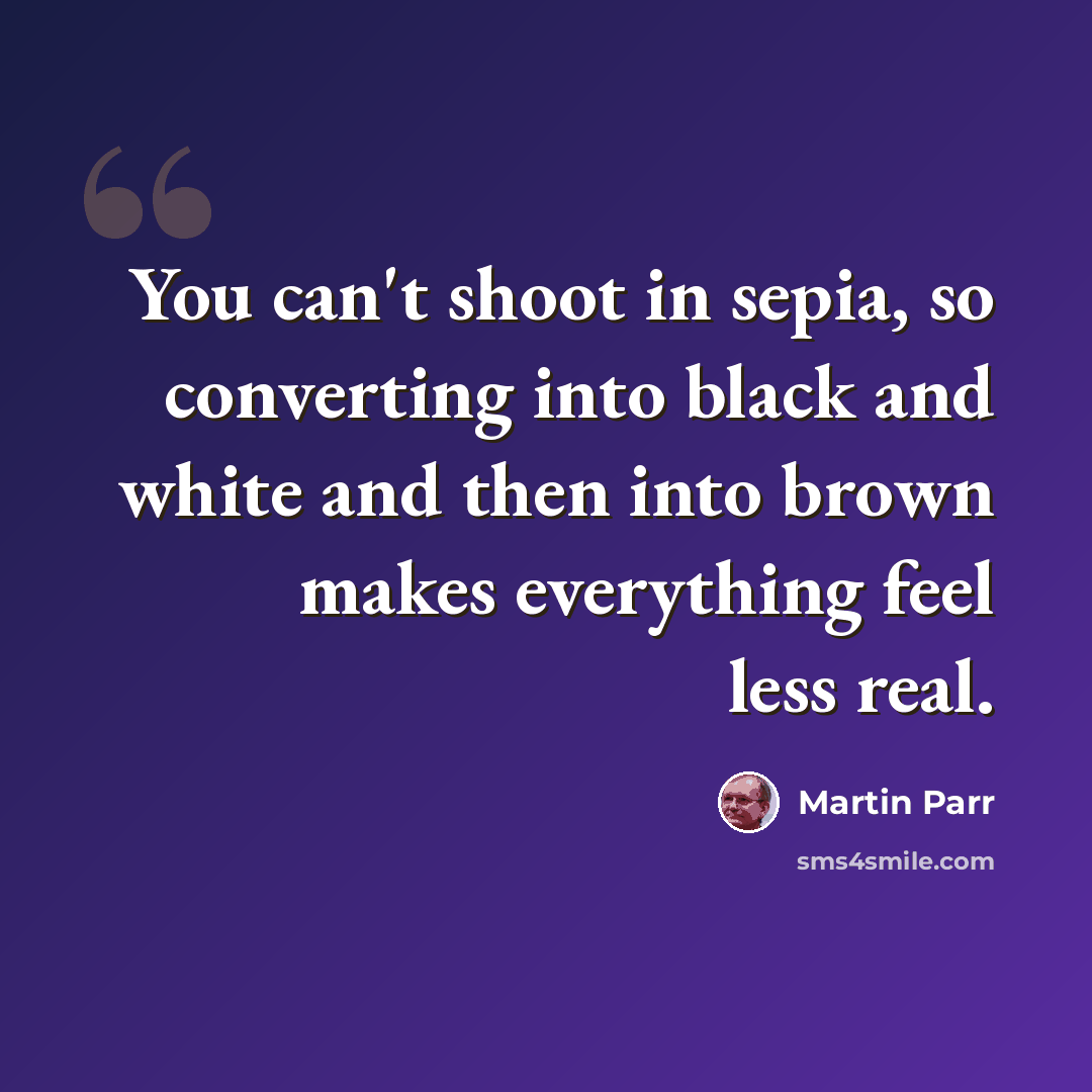 “You can't shoot in sepia, so converting into black and white and then into brown makes everything feel less real.” quote by Martin Parr