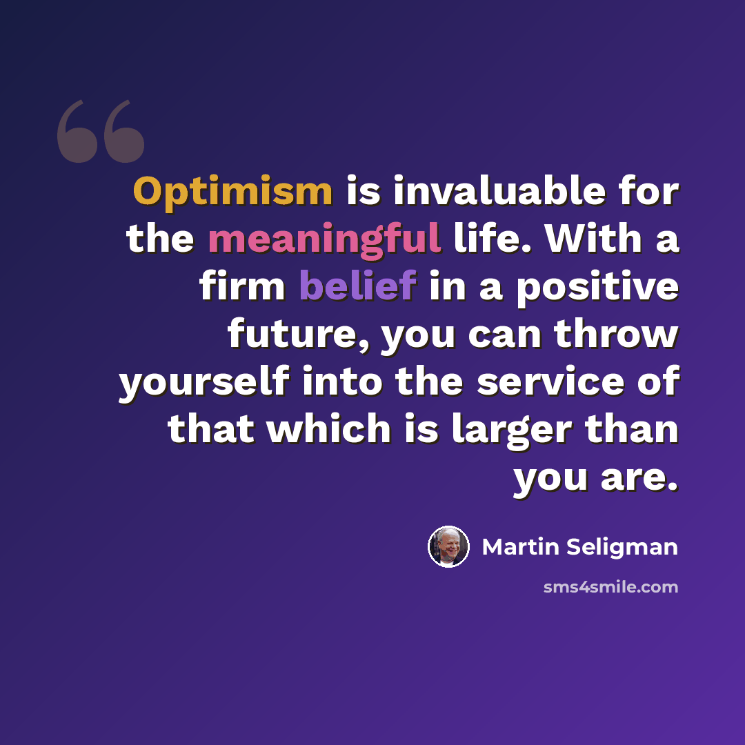 “Optimism is invaluable for the meaningful life. With a firm belief in a positive future, you can throw yourself into the service of that which is larger than you are.” quote by Martin Seligman