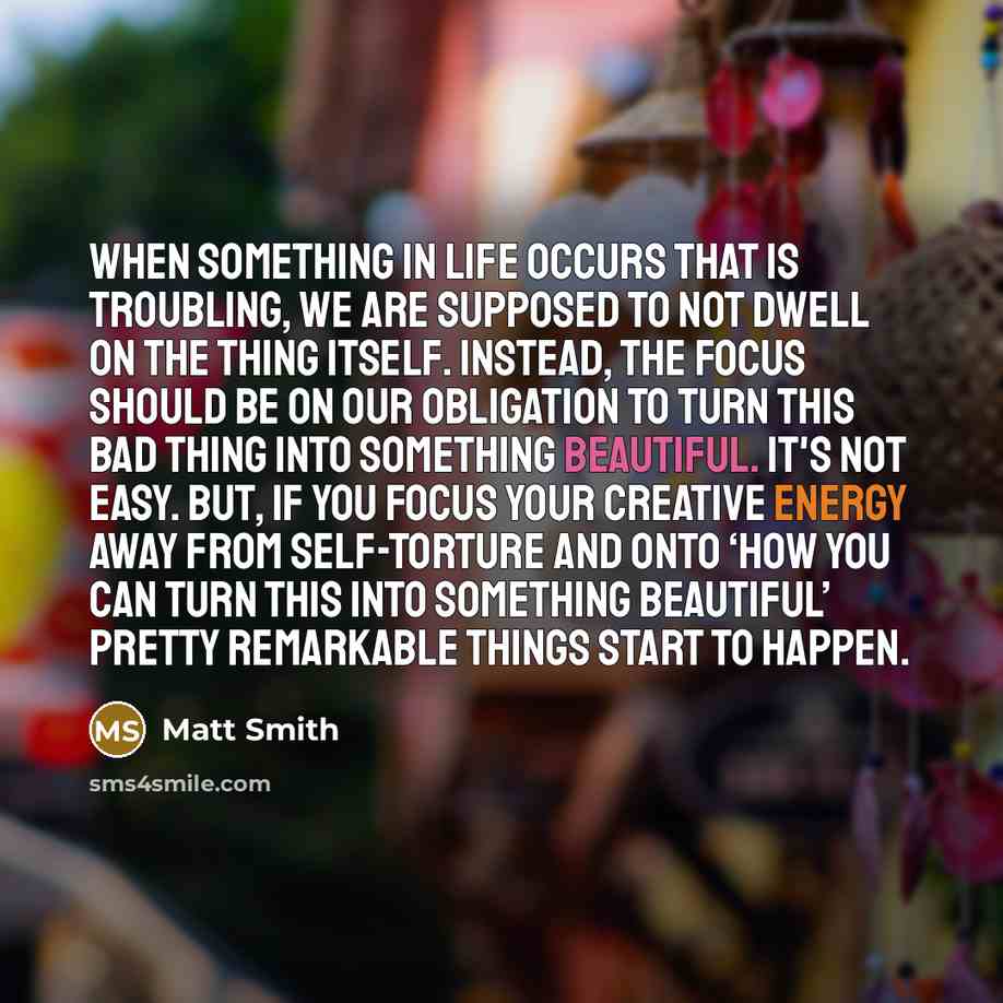 “When something in life occurs that is troubling, we are supposed to not dwell on the thing itself. Instead, the focus should be on our obligation to turn this bad thing into something beautiful. It's not easy. But, if you focus your creative energy away from self-torture and onto ‘how you can turn…” quote by Matt Smith