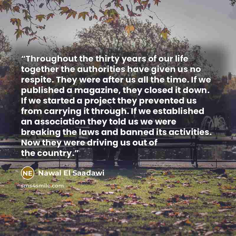 “Throughout the thirty years of our life together the authorities have given us no respite. They were after us all the time. If we published a magazine, they closed it down. If we started a project they prevented us from carrying it through. If we established an association they told us we were…” quote by Nawal El Saadawi