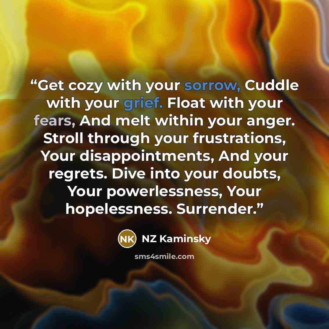 “Get cozy with your sorrow, Cuddle with your grief. Float with your fears, And melt within your anger. Stroll through your frustrations, Your disappointments, And your regrets. Dive into your doubts, Your powerlessness, Your hopelessness. Surrender.” quote by NZ Kaminsky