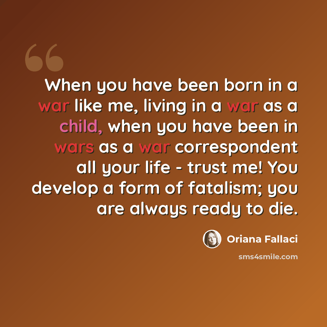 “When you have been born in a war like me, living in a war as a child, when you have been in wars as a war correspondent all your life - trust me! You develop a form of fatalism; you are always ready to die.” quote by Oriana Fallaci